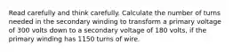 Read carefully and think carefully. Calculate the number of turns needed in the secondary winding to transform a primary voltage of 300 volts down to a secondary voltage of 180 volts, if the primary winding has 1150 turns of wire.