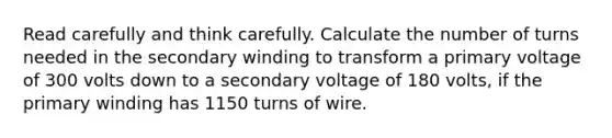 Read carefully and think carefully. Calculate the number of turns needed in the secondary winding to transform a primary voltage of 300 volts down to a secondary voltage of 180 volts, if the primary winding has 1150 turns of wire.