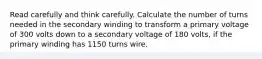 Read carefully and think carefully. Calculate the number of turns needed in the secondary winding to transform a primary voltage of 300 volts down to a secondary voltage of 180 volts, if the primary winding has 1150 turns wire.