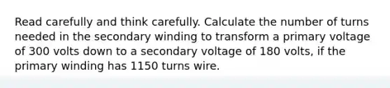 Read carefully and think carefully. Calculate the number of turns needed in the secondary winding to transform a primary voltage of 300 volts down to a secondary voltage of 180 volts, if the primary winding has 1150 turns wire.