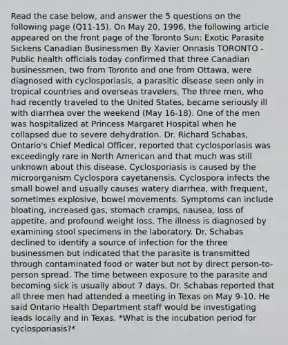 Read the case below, and answer the 5 questions on the following page (Q11-15). On May 20, 1996, the following article appeared on the front page of the Toronto Sun: Exotic Parasite Sickens Canadian Businessmen By Xavier Onnasis TORONTO - Public health officials today confirmed that three Canadian businessmen, two from Toronto and one from Ottawa, were diagnosed with cyclosporiasis, a parasitic disease seen only in tropical countries and overseas travelers. The three men, who had recently traveled to the United States, became seriously ill with diarrhea over the weekend (May 16-18). One of the men was hospitalized at Princess Margaret Hospital when he collapsed due to severe dehydration. Dr. Richard Schabas, Ontario's Chief Medical Officer, reported that cyclosporiasis was exceedingly rare in North American and that much was still unknown about this disease. Cyclosporiasis is caused by the microorganism Cyclospora cayetanensis. Cyclospora infects the small bowel and usually causes watery diarrhea, with frequent, sometimes explosive, bowel movements. Symptoms can include bloating, increased gas, stomach cramps, nausea, loss of appetite, and profound weight loss. The illness is diagnosed by examining stool specimens in the laboratory. Dr. Schabas declined to identify a source of infection for the three businessmen but indicated that the parasite is transmitted through contaminated food or water but not by direct person-to-person spread. The time between exposure to the parasite and becoming sick is usually about 7 days. Dr. Schabas reported that all three men had attended a meeting in Texas on May 9-10. He said Ontario Health Department staff would be investigating leads locally and in Texas. *What is the incubation period for cyclosporiasis?*