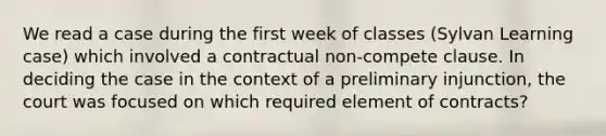 We read a case during the first week of classes (Sylvan Learning case) which involved a contractual non-compete clause. In deciding the case in the context of a preliminary injunction, the court was focused on which required element of contracts?