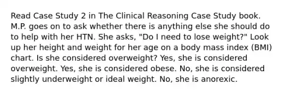 Read Case Study 2 in The Clinical Reasoning Case Study book. M.P. goes on to ask whether there is anything else she should do to help with her HTN. She asks, "Do I need to lose weight?" Look up her height and weight for her age on a body mass index (BMI) chart. Is she considered overweight? Yes, she is considered overweight. Yes, she is considered obese. No, she is considered slightly underweight or ideal weight. No, she is anorexic.