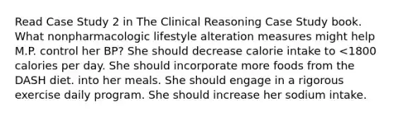 Read Case Study 2 in The Clinical Reasoning Case Study book. What nonpharmacologic lifestyle alteration measures might help M.P. control her BP? She should decrease calorie intake to <1800 calories per day. She should incorporate more foods from the DASH diet. into her meals. She should engage in a rigorous exercise daily program. She should increase her sodium intake.