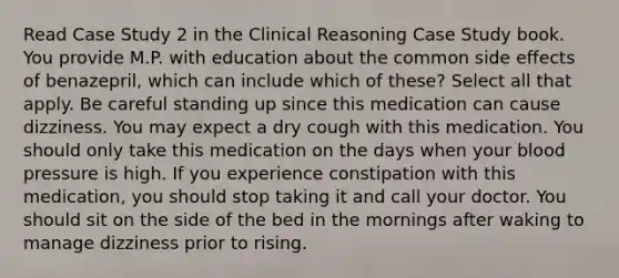 Read Case Study 2 in the Clinical Reasoning Case Study book. You provide M.P. with education about the common side effects of benazepril, which can include which of these? Select all that apply. Be careful standing up since this medication can cause dizziness. You may expect a dry cough with this medication. You should only take this medication on the days when your blood pressure is high. If you experience constipation with this medication, you should stop taking it and call your doctor. You should sit on the side of the bed in the mornings after waking to manage dizziness prior to rising.