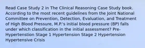 Read Case Study 2 in The Clinical Reasoning Case Study book. According to the most recent guidelines from the Joint National Committee on Prevention, Detection, Evaluation, and Treatment of High Blood Pressure, M.P.'s initial blood pressure (BP) falls under which classification in the initial assessment? Pre-Hypertenstion Stage 1 Hypertension Stage 2 Hypertension Hypertensive Crisis