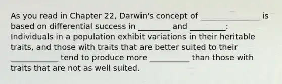 As you read in Chapter 22, Darwin's concept of _______________ is based on differential success in ________ and _________: Individuals in a population exhibit variations in their heritable traits, and those with traits that are better suited to their ____________ tend to produce more __________ than those with traits that are not as well suited.