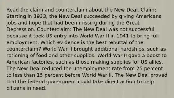 Read the claim and counterclaim about the New Deal. Claim: Starting in 1933, the New Deal succeeded by giving Americans jobs and hope that had been missing during the Great Depression. Counterclaim: The New Deal was not successful because it took US entry into World War II in 1941 to bring full employment. Which evidence is the best rebuttal of the counterclaim? World War II brought additional hardships, such as rationing of food and other supplies. World War II gave a boost to American factories, such as those making supplies for US allies. The New Deal reduced the unemployment rate from 25 percent to less than 15 percent before World War II. The New Deal proved that the federal government could take direct action to help citizens in need.