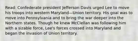 Read: Confederate president Jefferson Davis urged Lee to move his troops into western Maryland—Union territory. His goal was to move into Pennsylvania and to bring the war deeper into the Northern states. Though he knew McClellan was following him with a sizable force, Lee's forces crossed into Maryland and began the invasion of Union territory.