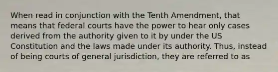 When read in conjunction with the Tenth Amendment, that means that federal courts have the power to hear only cases derived from the authority given to it by under the US Constitution and the laws made under its authority. Thus, instead of being courts of general jurisdiction, they are referred to as