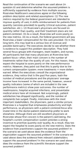 Read the continuation of the scenario we used above (in question 6) and determine whether the assumed problem is sufficiently supported by evidence from multiple sources. Riverview Healthcare's executives agree on the following problem description and related assumptions: (1) The new metrics required by the federal government are intended to improve quality of care; it shifts reimbursement for patients from quantity (services provided) to quality (clinical outcomes, patient satisfaction, etc.). (2) Riverview's physicians are focused on quantity rather than quality, and their treatment plans are not patient-centered. (3) As a result, Riverview will score poorly on the new metrics. (4) As a result, the federal government will pay Riverview a lower compensation for the care provided. (5) In the long term, this may lead to a serious loss of revenue and possible bankruptcy. The executives decide to see whether there is evidence to support this problem description. They hold several focus groups with managers, team leaders, and nurses. All participants feel that many physicians at Riverview lack patient focus—often, their main concern is the number of treatments rather than the quality of care. For this reason, they expect the hospital to score poorly on the new performance metrics. However, they point out that this is partly due to the current compensation system: more treatments = more dollars earned. When the executives consult the organizational evidence, they notice that in the past five years, both the number of medical procedures and the physicians' average income have increased. In the same period, however, several quality indicators (some of which are included in the new performance metrics) show poor outcomes: the number of readmissions, hospital acquired infections, and preventable medical errors have all increased. Not surprisingly, patient satisfaction has dropped significantly, and the number of complaints has surged. Finally, interviews with the most important stakeholders, the physicians, paint a similar picture. Riverview is a hospital that emphasizes productivity and high performance, so physicians with a patient-centered focus who invest time in the doctor-patient relationship prefer to work elsewhere. Although there are still excellent physicians at Riverview whose first concern is the patient's well-being, the hospital's current compensation system provides a strong incentive to prioritize quantity over quality. As a result, they too expect the hospital to score poorly on the new metrics. Does the evidence from practitioners support the assumed problem? In the scenario we used above does the evidence from the organization support the assumed problem? In the scenario we used above does the evidence from relevant stakeholders support the assumed problem? In the scenario we used above does the evidence from the scientific literature support the assumed problem?