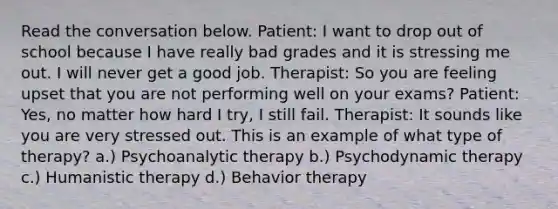 Read the conversation below. Patient: I want to drop out of school because I have really bad grades and it is stressing me out. I will never get a good job. Therapist: So you are feeling upset that you are not performing well on your exams? Patient: Yes, no matter how hard I try, I still fail. Therapist: It sounds like you are very stressed out. This is an example of what type of therapy? a.) Psychoanalytic therapy b.) Psychodynamic therapy c.) Humanistic therapy d.) Behavior therapy