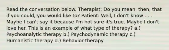 Read the conversation below. Therapist: Do you mean, then, that if you could, you would like to? Patient: Well, I don't know . . . Maybe I can't say it because I'm not sure it's true. Maybe I don't love her. This is an example of what type of therapy? a.) Psychoanalytic therapy b.) Psychodynamic therapy c.) Humanistic therapy d.) Behavior therapy