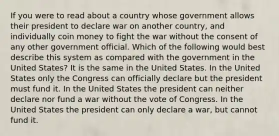 If you were to read about a country whose government allows their president to declare war on another country, and individually coin money to fight the war without the consent of any other government official. Which of the following would best describe this system as compared with the government in the United States? It is the same in the United States. In the United States only the Congress can officially declare but the president must fund it. In the United States the president can neither declare nor fund a war without the vote of Congress. In the United States the president can only declare a war, but cannot fund it.