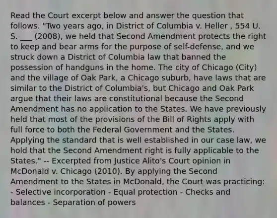 Read the Court excerpt below and answer the question that follows. "Two years ago, in District of Columbia v. Heller , 554 U. S. ___ (2008), we held that Second Amendment protects the right to keep and bear arms for the purpose of self-defense, and we struck down a District of Columbia law that banned the possession of handguns in the home. The city of Chicago (City) and the village of Oak Park, a Chicago suburb, have laws that are similar to the District of Columbia's, but Chicago and Oak Park argue that their laws are constitutional because the Second Amendment has no application to the States. We have previously held that most of the provisions of the Bill of Rights apply with full force to both the Federal Government and the States. Applying the standard that is well established in our case law, we hold that the Second Amendment right is fully applicable to the States." -- Excerpted from Justice Alito's Court opinion in McDonald v. Chicago (2010). By applying the Second Amendment to the States in McDonald, the Court was practicing: - Selective incorporation - Equal protection - Checks and balances - Separation of powers