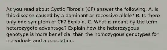 As you read about Cystic Fibrosis (CF) answer the following: A. Is this disease caused by a dominant or recessive allele? B. Is there only one symptom of CF? Explain. C. What is meant by the term heterozygote advantage? Explain how the heterozygous genotype is more beneficial than the homozygous genotypes for individuals and a population.