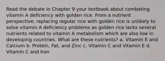 Read the debate in Chapter 9 your textbook about combating vitamin A deficiency with golden rice. From a nutrient perspective, replacing regular rice with golden rice is unlikely to solve vitamin A deficiency problems as golden rice lacks several nutrients related to vitamin A metabolism which are also low in developing countries. What are these nutrients? a. Vitamin E and Calcium b. Protein, Fat, and Zinc c. Vitamin C and Vitamin E d. Vitamin C and Iron