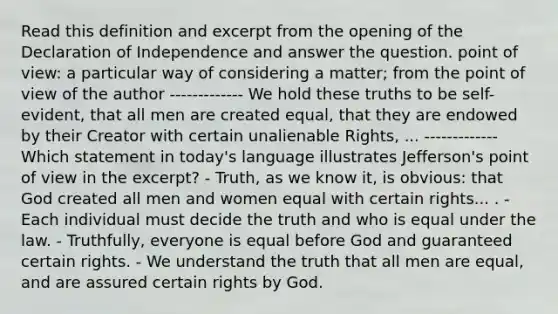 Read this definition and excerpt from the opening of the Declaration of Independence and answer the question. point of view: a particular way of considering a matter; from the point of view of the author ------------- We hold these truths to be self-evident, that all men are created equal, that they are endowed by their Creator with certain unalienable Rights, ... ------------- Which statement in today's language illustrates Jefferson's point of view in the excerpt? - Truth, as we know it, is obvious: that God created all men and women equal with certain rights... . - Each individual must decide the truth and who is equal under the law. - Truthfully, everyone is equal before God and guaranteed certain rights. - We understand the truth that all men are equal, and are assured certain rights by God.