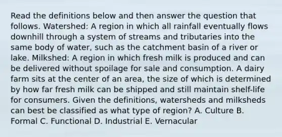 Read the definitions below and then answer the question that follows. Watershed: A region in which all rainfall eventually flows downhill through a system of streams and tributaries into the same body of water, such as the catchment basin of a river or lake. Milkshed: A region in which fresh milk is produced and can be delivered without spoilage for sale and consumption. A dairy farm sits at the center of an area, the size of which is determined by how far fresh milk can be shipped and still maintain shelf-life for consumers. Given the definitions, watersheds and milksheds can best be classified as what type of region? A. Culture B. Formal C. Functional D. Industrial E. Vernacular