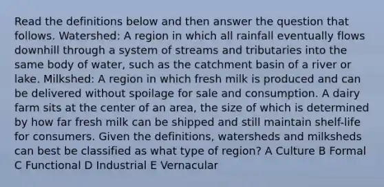 Read the definitions below and then answer the question that follows. Watershed: A region in which all rainfall eventually flows downhill through a system of streams and tributaries into the same body of water, such as the catchment basin of a river or lake. Milkshed: A region in which fresh milk is produced and can be delivered without spoilage for sale and consumption. A dairy farm sits at the center of an area, the size of which is determined by how far fresh milk can be shipped and still maintain shelf-life for consumers. Given the definitions, watersheds and milksheds can best be classified as what type of region? A Culture B Formal C Functional D Industrial E Vernacular