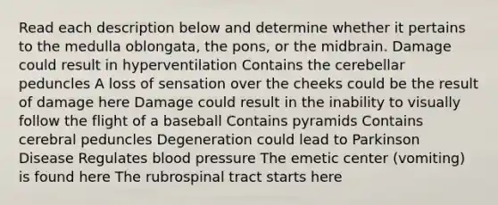 Read each description below and determine whether it pertains to the medulla oblongata, the pons, or the midbrain. Damage could result in hyperventilation Contains the cerebellar peduncles A loss of sensation over the cheeks could be the result of damage here Damage could result in the inability to visually follow the flight of a baseball Contains pyramids Contains cerebral peduncles Degeneration could lead to Parkinson Disease Regulates blood pressure The emetic center (vomiting) is found here The rubrospinal tract starts here