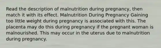 Read the description of malnutrition during pregnancy, then match it with its effect. Malnutrition During Pregnancy Gaining too little weight during pregnancy is associated with this. The placenta may do this during pregnancy if the pregnant woman is malnourished. This may occur in the uterus due to malnutrition during pregnancy.