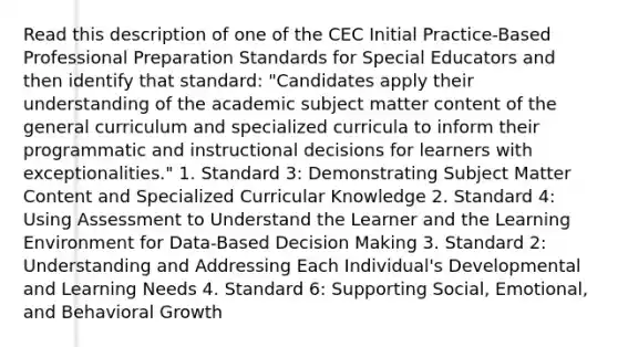 Read this description of one of the CEC Initial Practice-Based Professional Preparation Standards for Special Educators and then identify that standard: "Candidates apply their understanding of the academic subject matter content of the general curriculum and specialized curricula to inform their programmatic and instructional decisions for learners with exceptionalities." 1. Standard 3: Demonstrating Subject Matter Content and Specialized Curricular Knowledge 2. Standard 4: Using Assessment to Understand the Learner and the Learning Environment for Data-Based Decision Making 3. Standard 2: Understanding and Addressing Each Individual's Developmental and Learning Needs 4. Standard 6: Supporting Social, Emotional, and Behavioral Growth