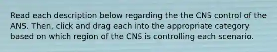 Read each description below regarding the the CNS control of the ANS. Then, click and drag each into the appropriate category based on which region of the CNS is controlling each scenario.