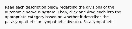 Read each description below regarding the divisions of <a href='https://www.questionai.com/knowledge/kMqcwgxBsH-the-autonomic-nervous-system' class='anchor-knowledge'>the autonomic nervous system</a>. Then, click and drag each into the appropriate category based on whether it describes the parasympathetic or sympathetic division. Parasympathetic