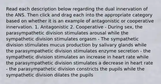 Read each description below regarding the dual innervation of the ANS. Then click and drag each into the appropriate category based on whether it is an example of antagonistic or cooperative innervation. 1. Antagonistic 2. Cooperative - During sex, the parasympathetic division stimulates arousal while the sympathetic division stimulates orgasm - The sympathetic division stimulates mucus production by salivary glands while the parasympathetic division stimulates enzyme secretion - the sympathetic division stimulates an increase in heart rate while the parasympathetic division stimulates a decrease in heart rate - the parasympathetic division constricts the pupils while the sympathetic division dilates the pupils