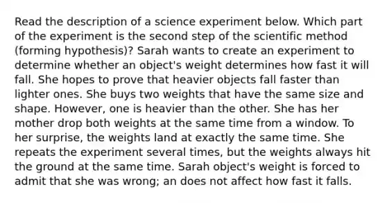 Read the description of a science experiment below. Which part of the experiment is the second step of the scientific method (forming hypothesis)? Sarah wants to create an experiment to determine whether an object's weight determines how fast it will fall. She hopes to prove that heavier objects fall faster than lighter ones. She buys two weights that have the same size and shape. However, one is heavier than the other. She has her mother drop both weights at the same time from a window. To her surprise, the weights land at exactly the same time. She repeats the experiment several times, but the weights always hit the ground at the same time. Sarah object's weight is forced to admit that she was wrong; an does not affect how fast it falls.