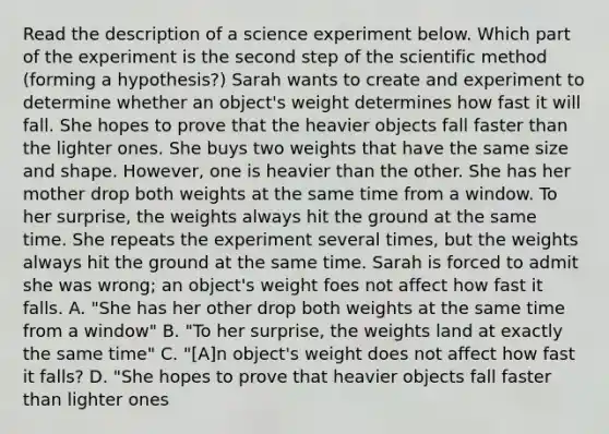 Read the description of a science experiment below. Which part of the experiment is the second step of the scientific method (forming a hypothesis?) Sarah wants to create and experiment to determine whether an object's weight determines how fast it will fall. She hopes to prove that the heavier objects fall faster than the lighter ones. She buys two weights that have the same size and shape. However, one is heavier than the other. She has her mother drop both weights at the same time from a window. To her surprise, the weights always hit the ground at the same time. She repeats the experiment several times, but the weights always hit the ground at the same time. Sarah is forced to admit she was wrong; an object's weight foes not affect how fast it falls. A. "She has her other drop both weights at the same time from a window" B. "To her surprise, the weights land at exactly the same time" C. "[A]n object's weight does not affect how fast it falls? D. "She hopes to prove that heavier objects fall faster than lighter ones