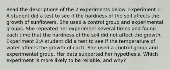 Read the descriptions of the 2 experiments below. Experiment 1: A student did a test to see if the hardness of the soil affects the growth of sunflowers. She used a control group and experimental groups. She repeated her experiment several times and found each time that the hardness of the soil did not affect the growth. Experiment 2:A student did a test to see if the temperature of water affects the growth of cacti. She used a control group and experimental group. Her data supported her hypothesis. Which experiment is more likely to be reliable, and why?