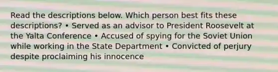 Read the descriptions below. Which person best fits these descriptions? • Served as an advisor to President Roosevelt at the Yalta Conference • Accused of spying for the Soviet Union while working in the State Department • Convicted of perjury despite proclaiming his innocence