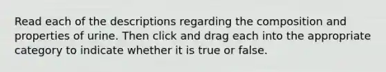 Read each of the descriptions regarding the composition and properties of urine. Then click and drag each into the appropriate category to indicate whether it is true or false.