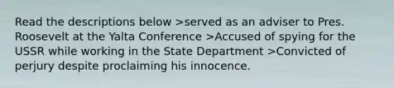 Read the descriptions below >served as an adviser to Pres. Roosevelt at the Yalta Conference >Accused of spying for the USSR while working in the State Department >Convicted of perjury despite proclaiming his innocence.