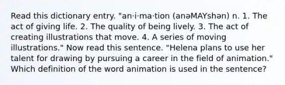 Read this dictionary entry. "an·i·ma·tion (anәMAYshәn) n. 1. The act of giving life. 2. The quality of being lively. 3. The act of creating illustrations that move. 4. A series of moving illustrations." Now read this sentence. "Helena plans to use her talent for drawing by pursuing a career in the field of animation." Which definition of the word animation is used in the sentence?