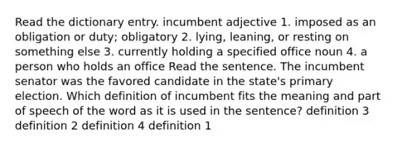 Read the dictionary entry. incumbent adjective 1. imposed as an obligation or duty; obligatory 2. lying, leaning, or resting on something else 3. currently holding a specified office noun 4. a person who holds an office Read the sentence. The incumbent senator was the favored candidate in the state's primary election. Which definition of incumbent fits the meaning and part of speech of the word as it is used in the sentence? definition 3 definition 2 definition 4 definition 1