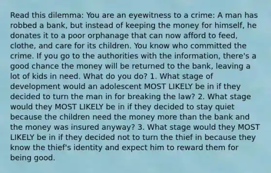 Read this dilemma: You are an eyewitness to a crime: A man has robbed a bank, but instead of keeping the money for himself, he donates it to a poor orphanage that can now afford to feed, clothe, and care for its children. You know who committed the crime. If you go to the authorities with the information, there's a good chance the money will be returned to the bank, leaving a lot of kids in need. What do you do? 1. What stage of development would an adolescent MOST LIKELY be in if they decided to turn the man in for breaking the law? 2. What stage would they MOST LIKELY be in if they decided to stay quiet because the children need the money <a href='https://www.questionai.com/knowledge/keWHlEPx42-more-than' class='anchor-knowledge'>more than</a> the bank and the money was insured anyway? 3. What stage would they MOST LIKELY be in if they decided not to turn the thief in because they know the thief's identity and expect him to reward them for being good.