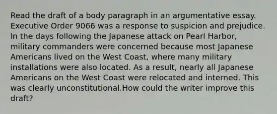 Read the draft of a body paragraph in an argumentative essay. Executive Order 9066 was a response to suspicion and prejudice. In the days following the Japanese attack on Pearl Harbor, military commanders were concerned because most Japanese Americans lived on the West Coast, where many military installations were also located. As a result, nearly all Japanese Americans on the West Coast were relocated and interned. This was clearly unconstitutional.How could the writer improve this draft?