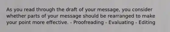 As you read through the draft of your message, you consider whether parts of your message should be rearranged to make your point more effective. - Proofreading - Evaluating - Editing