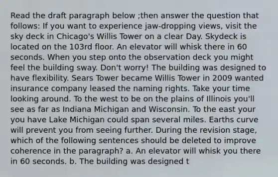 Read the draft paragraph below ;then answer the question that follows: If you want to experience jaw-dropping views, visit the sky deck in Chicago's Willis Tower on a clear Day. Skydeck is located on the 103rd floor. An elevator will whisk there in 60 seconds. When you step onto the observation deck you might feel the building sway. Don't worry! The building was designed to have flexibility. Sears Tower became Willis Tower in 2009 wanted insurance company leased the naming rights. Take your time looking around. To the west to be on the plains of Illinois you'll see as far as Indiana Michigan and Wisconsin. To the east your you have Lake Michigan could span several miles. Earths curve will prevent you from seeing further. During the revision stage, which of the following sentences should be deleted to improve coherence in the paragraph? a. An elevator will whisk you there in 60 seconds. b. The building was designed t