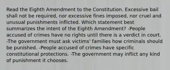 Read the Eighth Amendment to the Constitution. Excessive bail shall not be required, nor excessive fines imposed, nor cruel and unusual punishments inflicted. Which statement best summarizes the intent of the Eighth Amendment? -People accused of crimes have no rights until there is a verdict in court. -The government must ask victims' families how criminals should be punished. -People accused of crimes have specific constitutional protections. -The government may inflict any kind of punishment it chooses.