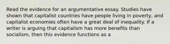 Read the evidence for an argumentative essay. Studies have shown that capitalist countries have people living in poverty, and capitalist economies often have a great deal of inequality. If a writer is arguing that capitalism has more benefits than socialism, then this evidence functions as a