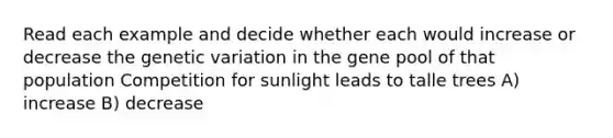 Read each example and decide whether each would increase or decrease the genetic variation in the gene pool of that population Competition for sunlight leads to talle trees A) increase B) decrease