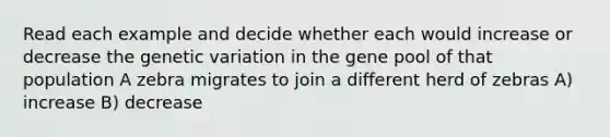 Read each example and decide whether each would increase or decrease the genetic variation in the gene pool of that population A zebra migrates to join a different herd of zebras A) increase B) decrease