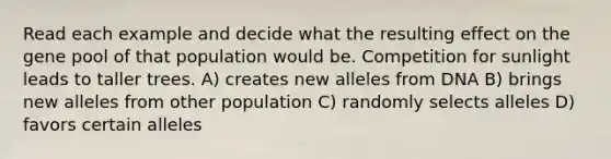 Read each example and decide what the resulting effect on the gene pool of that population would be. Competition for sunlight leads to taller trees. A) creates new alleles from DNA B) brings new alleles from other population C) randomly selects alleles D) favors certain alleles