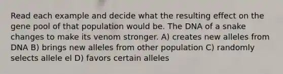 Read each example and decide what the resulting effect on the gene pool of that population would be. The DNA of a snake changes to make its venom stronger. A) creates new alleles from DNA B) brings new alleles from other population C) randomly selects allele el D) favors certain alleles