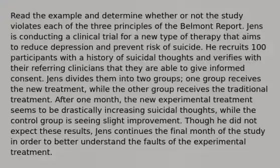 Read the example and determine whether or not the study violates each of the three principles of the Belmont Report. Jens is conducting a clinical trial for a new type of therapy that aims to reduce depression and prevent risk of suicide. He recruits 100 participants with a history of suicidal thoughts and verifies with their referring clinicians that they are able to give informed consent. Jens divides them into two groups; one group receives the new treatment, while the other group receives the traditional treatment. After one month, the new experimental treatment seems to be drastically increasing suicidal thoughts, while the control group is seeing slight improvement. Though he did not expect these results, Jens continues the final month of the study in order to better understand the faults of the experimental treatment.