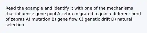 Read the example and identify it with one of the mechanisms that influence gene pool A zebra migrated to join a different herd of zebras A) mutation B) gene flow C) genetic drift D) natural selection